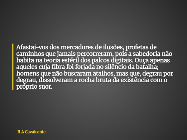 Afastai-vos dos mercadores de ilusões, profetas de caminhos que jamais percorreram, pois a sabedoria não habita na teoria estéril dos palcos digitais. Ouça apen... Frase de R A Cavalcante.