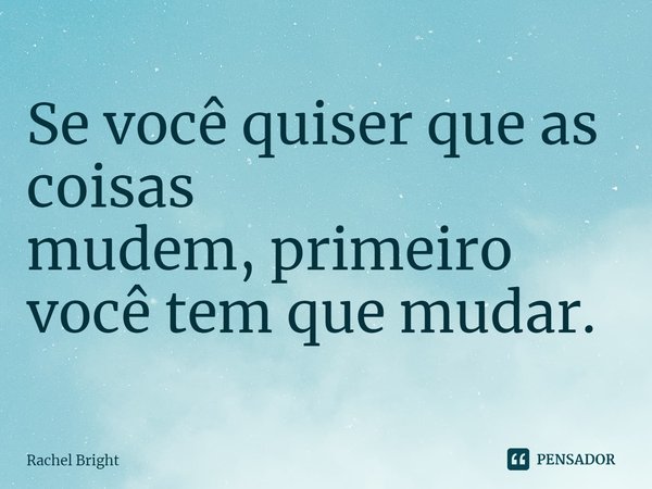 Se você quiser que as coisas mudem,primeiro você tem que mudar.... Frase de Rachel Bright.