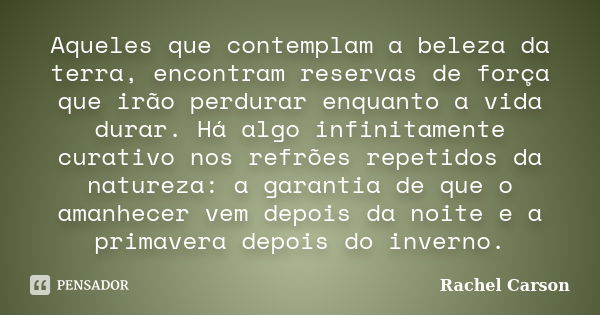 Aqueles que contemplam a beleza da terra, encontram reservas de força que irão perdurar enquanto a vida durar. Há algo infinitamente curativo nos refrões repeti... Frase de Rachel Carson.