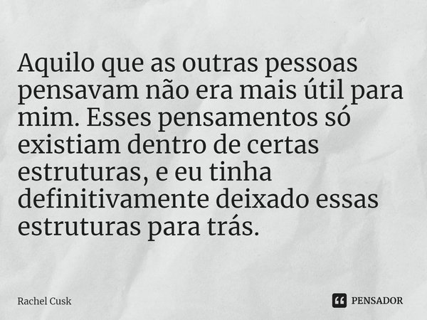 Aquilo que as outras pessoas pensavam não era mais útil para mim. Esses pensamentos só existiam dentro de certas estruturas, e eu tinha definitivamente deixado ... Frase de Rachel Cusk.