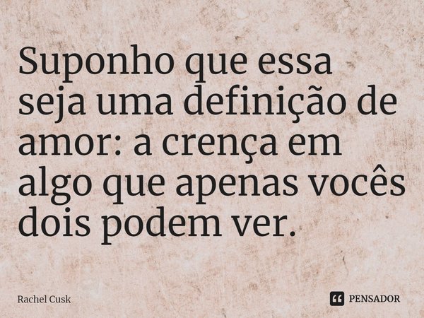 Suponho que essa seja uma definição de amor: a crença em algo que apenas vocês dois podem ver.... Frase de Rachel Cusk.