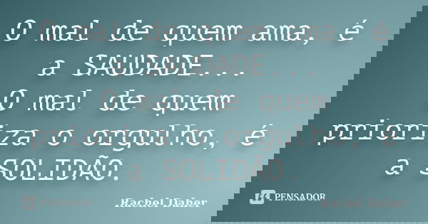 O mal de quem ama, é a SAUDADE... O mal de quem prioriza o orgulho, é a SOLIDÃO.... Frase de Rachel Daher.