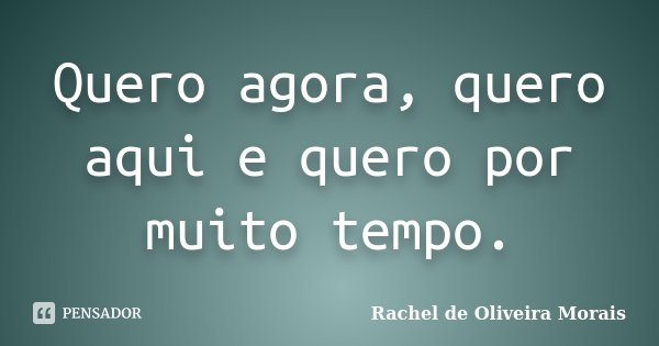 Quero agora, quero aqui e quero por muito tempo.... Frase de Rachel de Oliveira Morais.