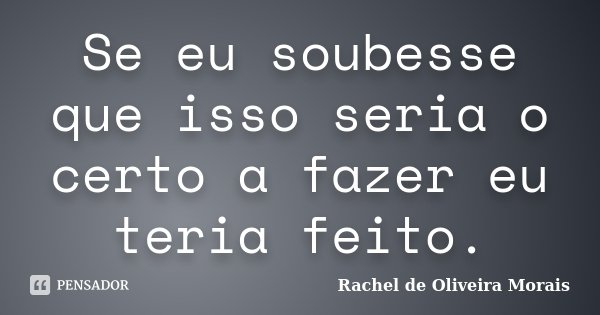 Se eu soubesse que isso seria o certo a fazer eu teria feito.... Frase de Rachel de Oliveira Morais.