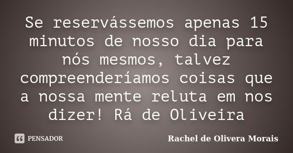 Se reservássemos apenas 15 minutos de nosso dia para nós mesmos, talvez compreenderíamos coisas que a nossa mente reluta em nos dizer! Rá de Oliveira... Frase de Rachel de Olivera Morais.