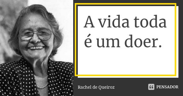 A vida toda é um doer.... Frase de Rachel de Queiroz.