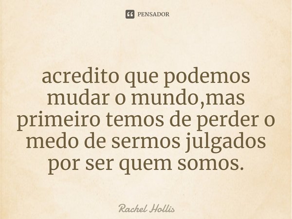 Acredito que podemos mudar o mundo, mas primeiro temos de perder o medo de sermos julgados por ser quem somos.... Frase de Rachel Hollis.