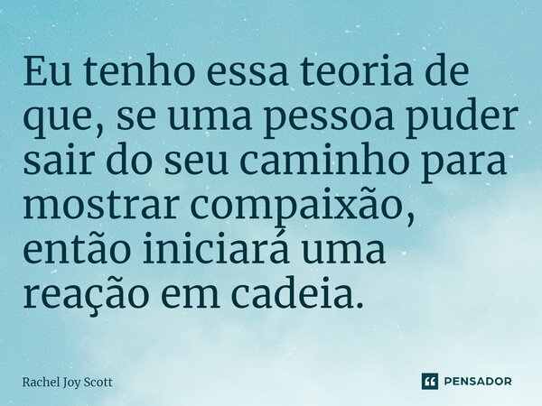 ⁠Eu tenho essa teoria de que, se uma pessoa puder sair do seu caminho para mostrar compaixão, então iniciará uma reação em cadeia.... Frase de Rachel Joy Scott .