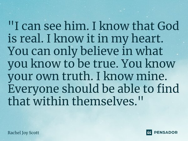 "I can see him. I know that God is real. I know it in my heart. You can only believe in what you know to be true. You know your own truth. I know mine. Ev... Frase de Rachel Joy Scott .
