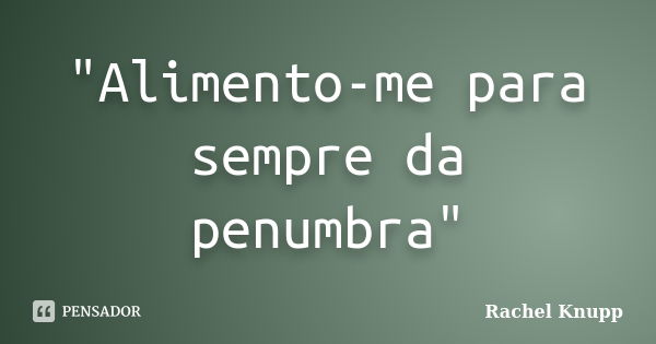 "Alimento-me para sempre da penumbra"... Frase de Rachel Knupp.