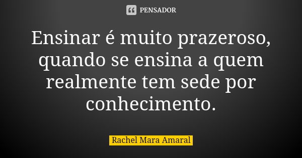 Ensinar é muito prazeroso, quando se ensina a quem realmente tem sede por conhecimento.... Frase de Rachel Mara Amaral.