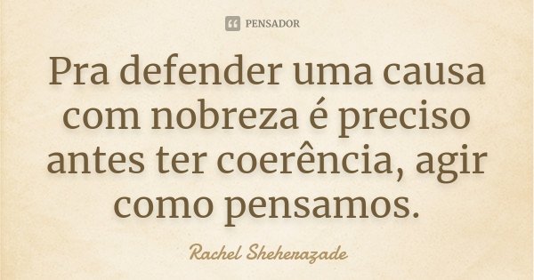 Pra defender uma causa com nobreza é preciso antes ter coerência, agir como pensamos.... Frase de Rachel Sheherazade.