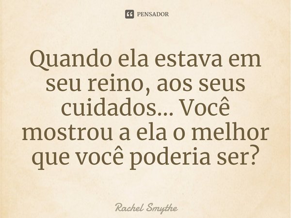 ⁠Quando ela estava em seu reino, aos seus cuidados... Você mostrou a ela o melhor que você poderia ser?... Frase de Rachel Smythe.