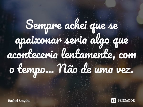 ⁠Sempre achei que se apaixonar seria algo que aconteceria lentamente, com o tempo... Não de uma vez.... Frase de Rachel Smythe.