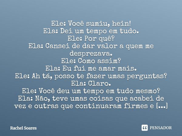 Ele: Você sumiu, hein! Ela: Dei um tempo em tudo. Ele: Por quê? Ela: Cansei de dar valor a quem me desprezava. Ele: Como assim? Ela: Eu fui me amar mais. Ele: A... Frase de Rachel Soares.