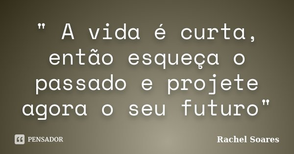 " A vida é curta, então esqueça o passado e projete agora o seu futuro"... Frase de Rachel Soares.
