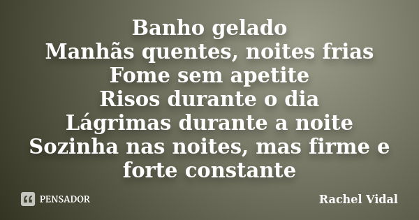 Banho gelado Manhãs quentes, noites frias Fome sem apetite Risos durante o dia Lágrimas durante a noite Sozinha nas noites, mas firme e forte constante... Frase de Rachel Vidal.