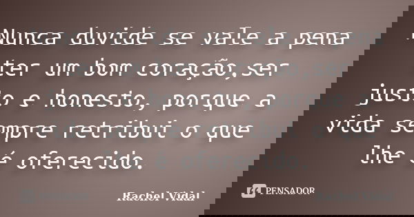 Nunca duvide se vale a pena ter um bom coração,ser justo e honesto, porque a vida sempre retribui o que lhe é oferecido.... Frase de Rachel Vidal.