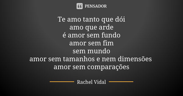 Te amo tanto que dói amo que arde é amor sem fundo amor sem fim sem mundo amor sem tamanhos e nem dimensões amor sem comparações... Frase de Rachel Vidal.