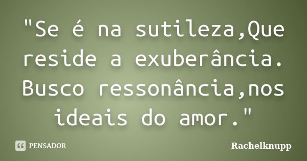 "Se é na sutileza,Que reside a exuberância. Busco ressonância,nos ideais do amor."... Frase de Rachelknupp.