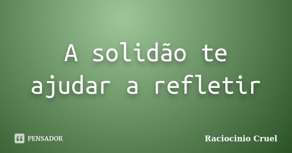 A solidão te ajudar a refletir... Frase de Raciocinio Cruel.