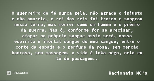 O guerreiro de fé nunca gela, não agrada o injusto e não amarela, o rei dos reis foi traído e sangrou nessa terra, mas morrer como um homem é o prêmio da guerra... Frase de Racionais MC's.