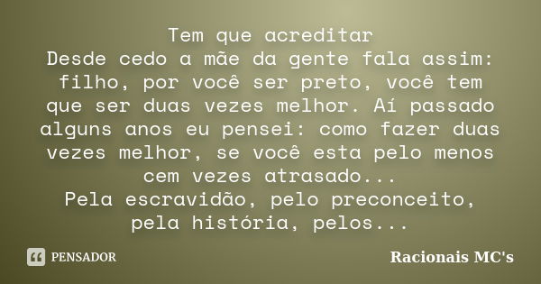 Tem que acreditar Desde cedo a mãe da gente fala assim: filho, por você ser preto, você tem que ser duas vezes melhor. Aí passado alguns anos eu pensei: como fa... Frase de Racionais MC's.