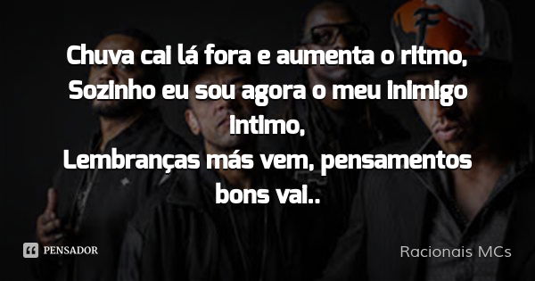 Chuva cai lá fora e aumenta o ritmo,
Sozinho eu sou agora o meu inimigo intimo,
Lembranças más vem, pensamentos bons vai..... Frase de Racionais MCs.