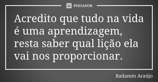 Acredito que tudo na vida é uma aprendizagem, resta saber qual lição ela vai nos proporcionar.... Frase de Radamés Araújo.