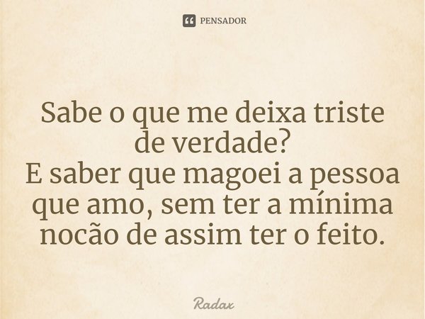 Sabe o que me deixa triste de verdade?
E saber que magoei a pessoa que amo, sem ter a mínima noção de assim ter o feito.... Frase de Radax.