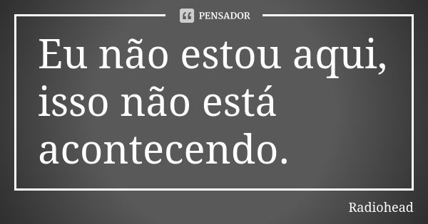 Eu não estou aqui, isso não está acontecendo.... Frase de Radiohead.