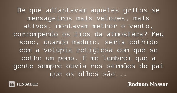 De que adiantavam aqueles gritos se mensageiros mais velozes, mais ativos, montavam melhor o vento, corrompendo os fios da atmosfera? Meu sono, quando maduro, s... Frase de Raduan Nassar.