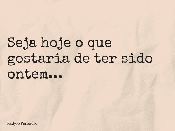 Seja hoje o que gostaria de ter sido ontem...... Frase de Rady, o Pensador.