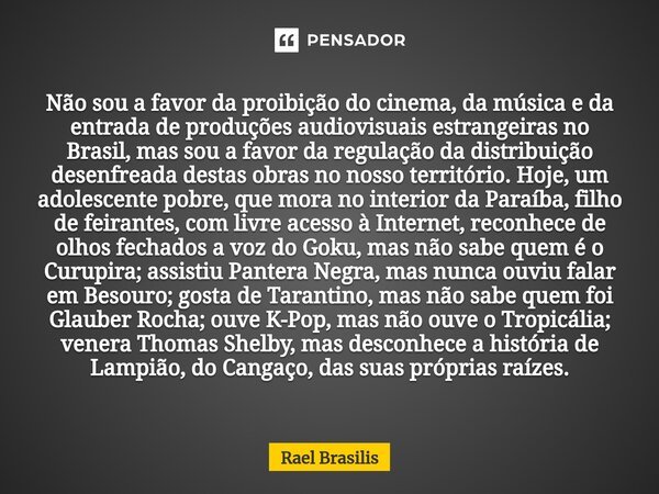 ⁠Não sou a favor da proibição do cinema, da música e da entrada de produções audiovisuais estrangeiras no Brasil, mas sou a favor da regulação da distribuição d... Frase de Rael Brasilis.
