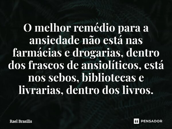 ⁠O melhor remédio para a ansiedade não está nas farmácias e drogarias, dentro dos frascos de ansiolíticos, está nos sebos, bibliotecas e livrarias, dentro dos l... Frase de Rael Brasilis.