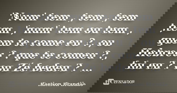 'Num' tem , tem , tem ,tem , 'num' tem ou tem , quem te come eu ?, ou Hebreu ? que te comeu ?, foi eu ? ou Zé bedeu ? ...... Frase de Raelson Brandão.
