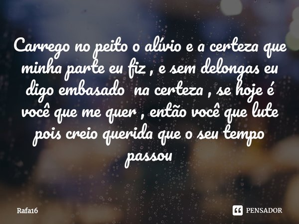 ⁠Carrego no peito o alívio e a certeza que minha parte eu fiz , e sem delongas eu digo embasado na certeza , se hoje é você que me quer , então você que lute po... Frase de RAFA16.