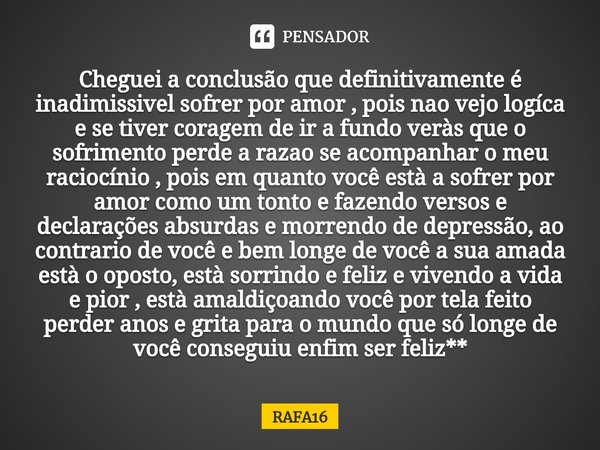 ⁠⁠Cheguei a conclusão que definitivamente é inadimissivel sofrer por amor , pois nao vejo logíca e se tiver coragem de ir a fundo veràs que o sofrimento perde a... Frase de RAFA16.