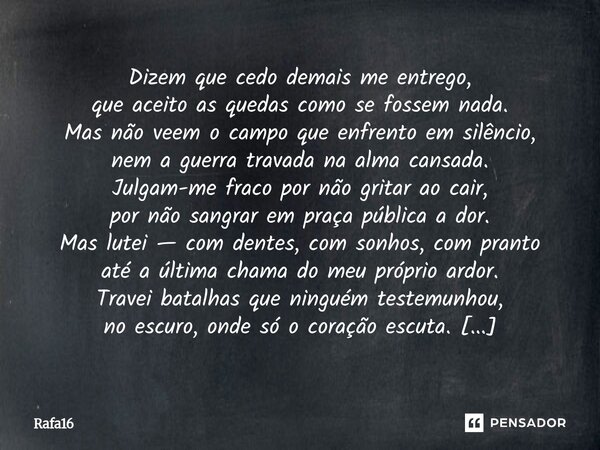  Dizem que cedo demais me entrego, que aceito as quedas como se fossem nada. Mas não veem o campo que enfrento em silêncio, nem a guerra travada na alma cansad... Frase de RAFA16.
