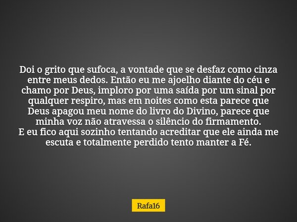 Doi o grito que sufoca, a vontade que se desfaz como cinza entre meus dedos. Então eu me ajoelho diante do céu e chamo por Deus, imploro por uma saída por um si... Frase de Rafa16.