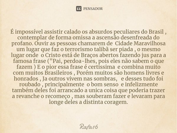 É impossível assistir calado os absurdos peculiares do Brasil⁠ , contemplar de forma omissa a ascensão desenfreada do profano. Ouvir as pessoas chamarem de Cida... Frase de RAFA16.