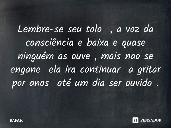 Lembre-se seu tolo , a voz da consciência e baixa e quase ninguém as ouve , mais nao se engane ela ira continuar a gritar por anos até um dia ser ouvida .... Frase de RAFA16.