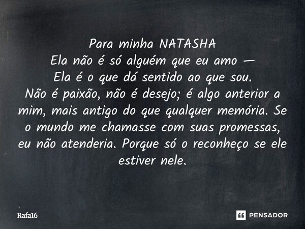 Para minha NATASHA Ela não é só alguém que eu amo — Ela é o que dá sentido ao que sou. Não é paixão, não é desejo; é algo anterior a mim, mais antigo do que qu... Frase de RAFA16.