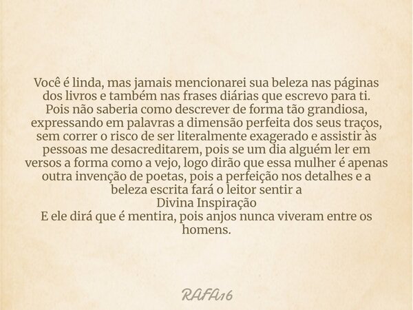 Você é linda, mas jamais mencionarei sua beleza nas páginas dos livros e também nas frases diárias que escrevo para ti. Pois não saberia como descrever de forma... Frase de RAFA16.