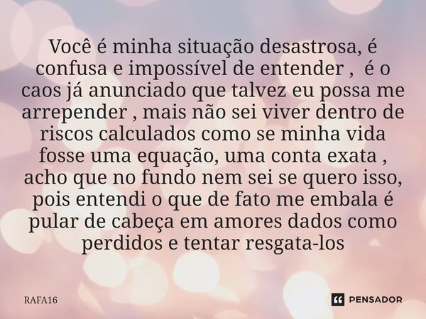 ⁠Você é minha situação desastrosa, é confusa e impossível de entender , é o caos já anunciado que talvez eu possa me arrepender , mais não sei viver dentro de r... Frase de RAFA16.