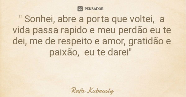 " Sonhei, abre a porta que voltei, a vida passa rapido e meu perdão eu te dei, me de respeito e amor, gratidão e paixão, eu te darei"... Frase de Rafa Kubrusly.