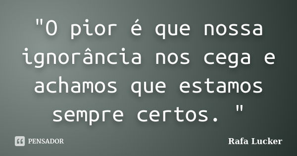 "O pior é que nossa ignorância nos cega e achamos que estamos sempre certos. "... Frase de Rafa Lucker.