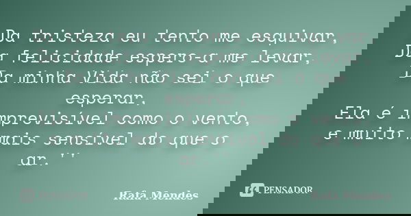 Da tristeza eu tento me esquivar, Da felicidade espero-a me levar, Da minha Vida não sei o que esperar, Ela é imprevisível como o vento, e muito mais sensível d... Frase de Rafa Mendes.