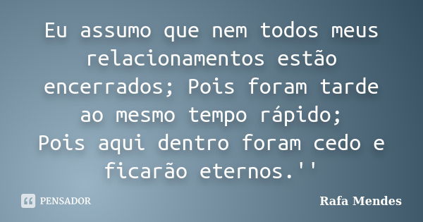 Eu assumo que nem todos meus relacionamentos estão encerrados; Pois foram tarde ao mesmo tempo rápido; Pois aqui dentro foram cedo e ficarão eternos.''... Frase de Rafa Mendes.