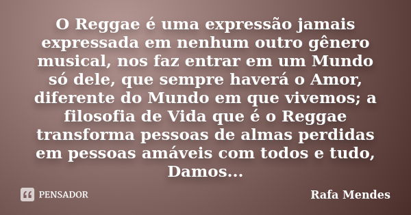 O Reggae é uma expressão jamais expressada em nenhum outro gênero musical, nos faz entrar em um Mundo só dele, que sempre haverá o Amor, diferente do Mundo em q... Frase de Rafa Mendes.